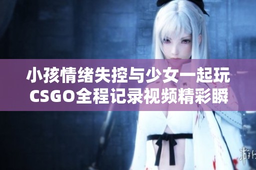 小孩情绪失控与少女一起玩CSGO全程记录视频精彩瞬间