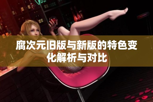 腐次元旧版与新版的特色变化解析与对比