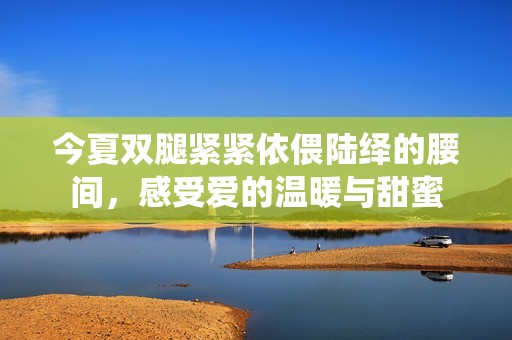 今夏双腿紧紧依偎陆绎的腰间，感受爱的温暖与甜蜜