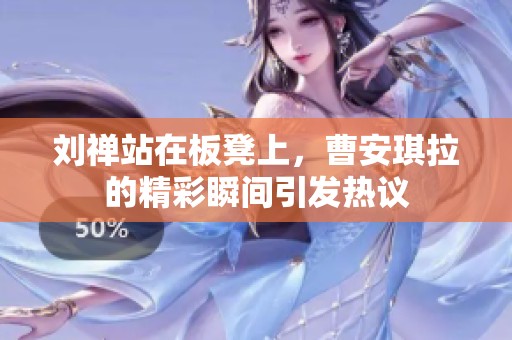 刘禅站在板凳上，曹安琪拉的精彩瞬间引发热议