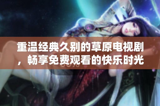 重温经典久别的草原电视剧，畅享免费观看的快乐时光