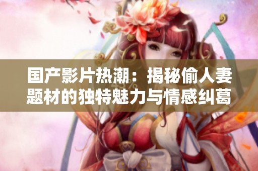国产影片热潮：揭秘偷人妻题材的独特魅力与情感纠葛