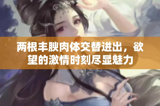 两根丰腴肉体交替进出，欲望的激情时刻尽显魅力