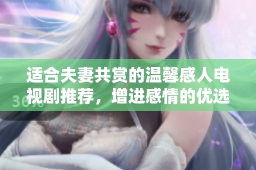 适合夫妻共赏的温馨感人电视剧推荐，增进感情的优选之作