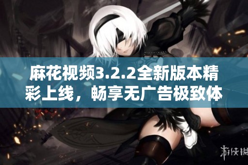 麻花视频3.2.2全新版本精彩上线，畅享无广告极致体验