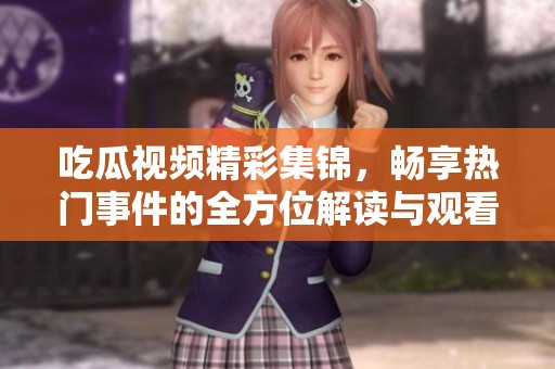 吃瓜视频精彩集锦，畅享热门事件的全方位解读与观看体验