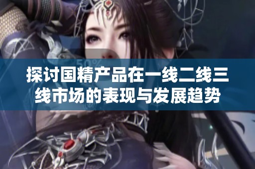探讨国精产品在一线二线三线市场的表现与发展趋势