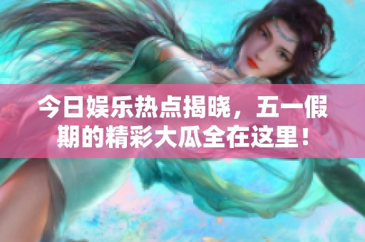 今日娱乐热点揭晓，五一假期的精彩大瓜全在这里！