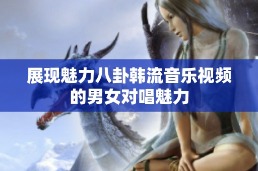 展现魅力八卦韩流音乐视频的男女对唱魅力