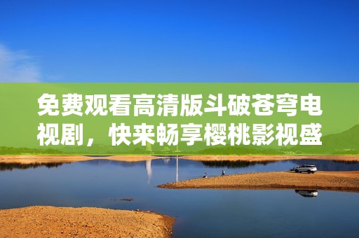 免费观看高清版斗破苍穹电视剧，快来畅享樱桃影视盛宴！