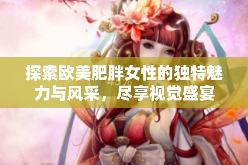 探索欧美肥胖女性的独特魅力与风采，尽享视觉盛宴