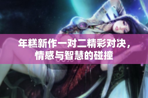 年糕新作一对二精彩对决，情感与智慧的碰撞