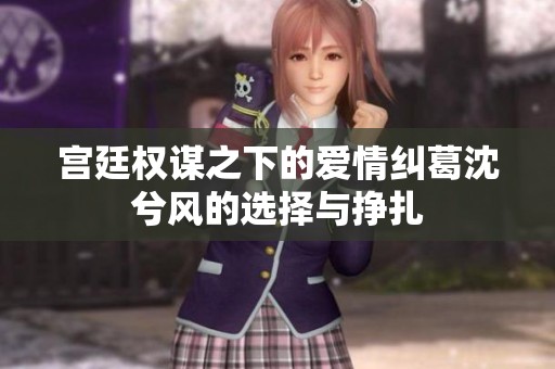 宫廷权谋之下的爱情纠葛沈兮风的选择与挣扎