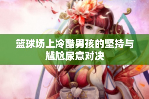 篮球场上冷酷男孩的坚持与尴尬尿意对决