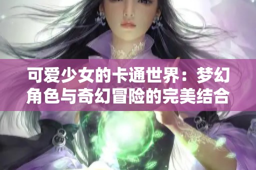 可爱少女的卡通世界：梦幻角色与奇幻冒险的完美结合