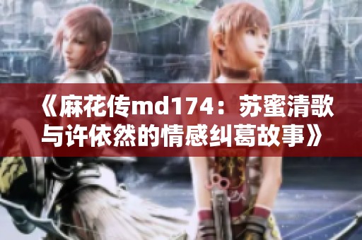《麻花传md174：苏蜜清歌与许依然的情感纠葛故事》