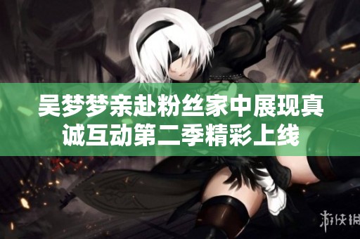 吴梦梦亲赴粉丝家中展现真诚互动第二季精彩上线