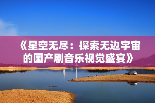 《星空无尽：探索无边宇宙的国产剧音乐视觉盛宴》