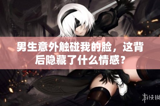 男生意外触碰我的脸，这背后隐藏了什么情感？