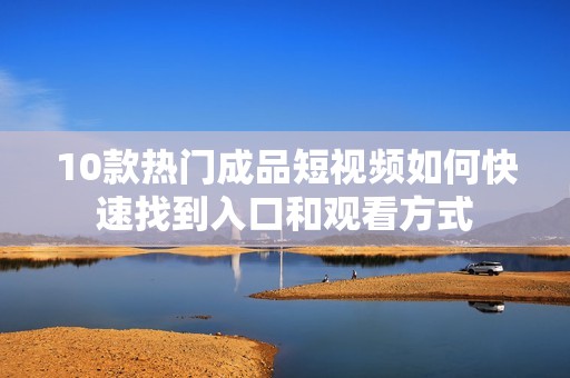 10款热门成品短视频如何快速找到入口和观看方式
