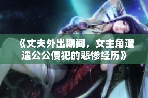 《丈夫外出期间，女主角遭遇公公侵犯的悲惨经历》