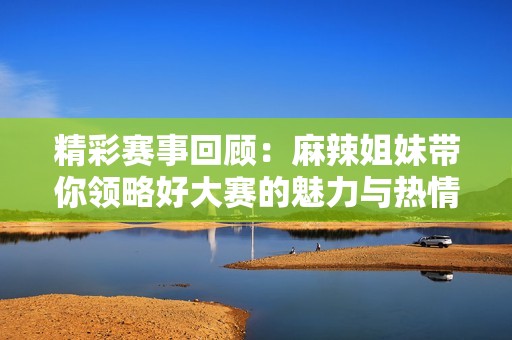精彩赛事回顾：麻辣姐妹带你领略好大赛的魅力与热情