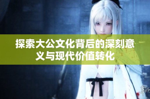 探索大公文化背后的深刻意义与现代价值转化