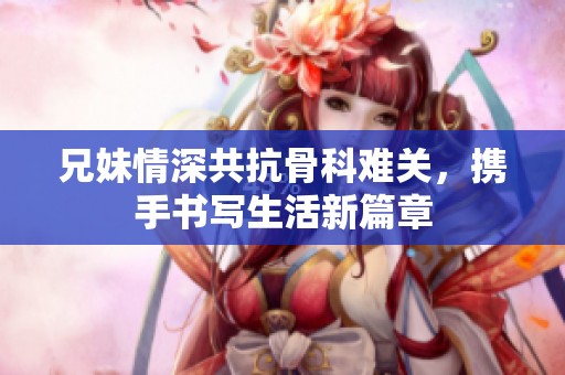 兄妹情深共抗骨科难关，携手书写生活新篇章