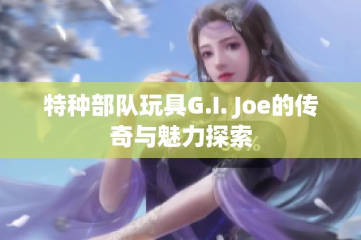 特种部队玩具G.I. Joe的传奇与魅力探索