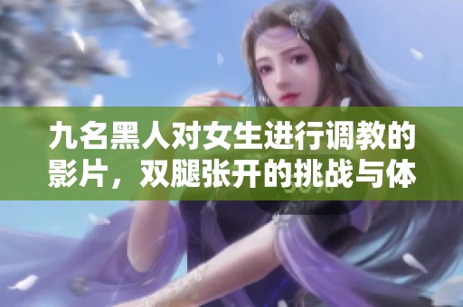 九名黑人对女生进行调教的影片，双腿张开的挑战与体验