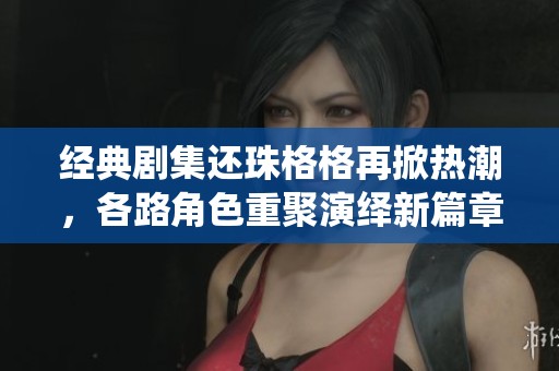 经典剧集还珠格格再掀热潮，各路角色重聚演绎新篇章