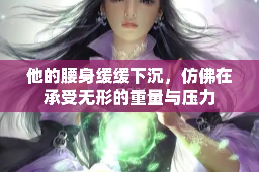 他的腰身缓缓下沉，仿佛在承受无形的重量与压力