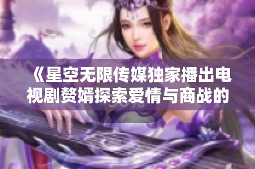 《星空无限传媒独家播出电视剧赘婿探索爱情与商战的交汇点》