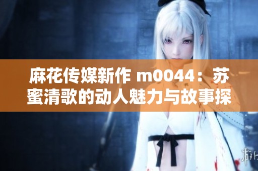 麻花传媒新作 m0044：苏蜜清歌的动人魅力与故事探索