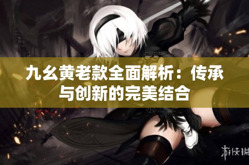 九幺黄老款全面解析：传承与创新的完美结合