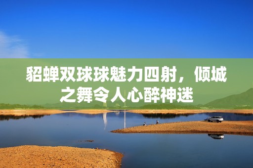 貂蝉双球球魅力四射，倾城之舞令人心醉神迷