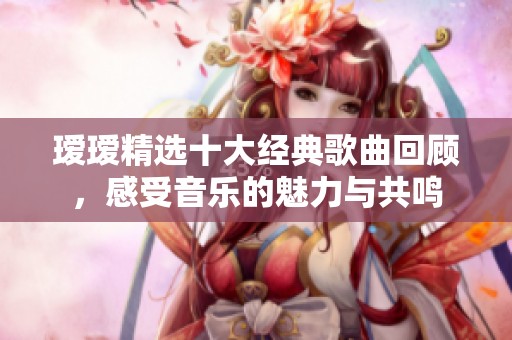瑷瑷精选十大经典歌曲回顾，感受音乐的魅力与共鸣