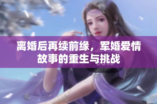 离婚后再续前缘，军婚爱情故事的重生与挑战