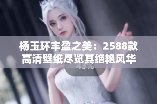 杨玉环丰盈之美：2588款高清壁纸尽览其绝艳风华