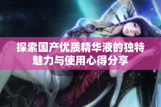 探索国产优质精华液的独特魅力与使用心得分享