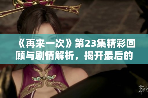 《再来一次》第23集精彩回顾与剧情解析，揭开最后的真相