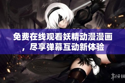 免费在线观看妖精动漫漫画，尽享弹幕互动新体验