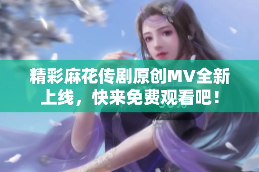 精彩麻花传剧原创MV全新上线，快来免费观看吧！