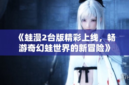 《蛙漫2台版精彩上线，畅游奇幻蛙世界的新冒险》