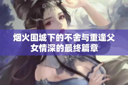 烟火围城下的不舍与重逢父女情深的最终篇章