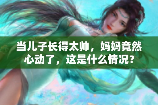 当儿子长得太帅，妈妈竟然心动了，这是什么情况？