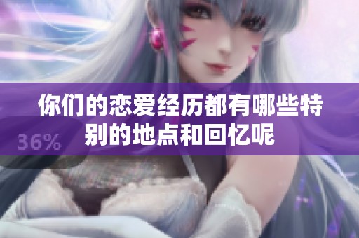 你们的恋爱经历都有哪些特别的地点和回忆呢