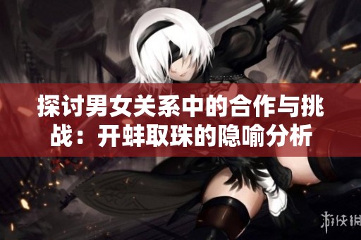 探讨男女关系中的合作与挑战：开蚌取珠的隐喻分析
