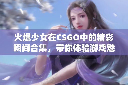 火爆少女在CSGO中的精彩瞬间合集，带你体验游戏魅力