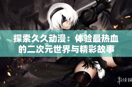 探索久久动漫：体验最热血的二次元世界与精彩故事